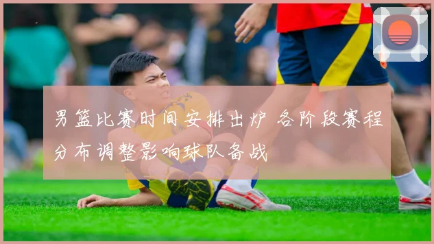 男篮比赛时间安排出炉 各阶段赛程分布调整影响球队备战