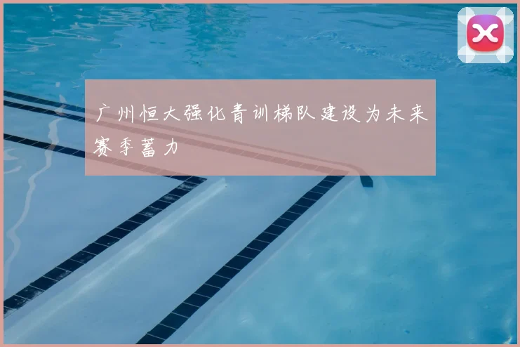 广州恒大强化青训梯队建设为未来赛季蓄力