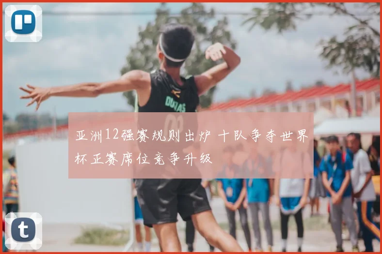 亚洲12强赛规则出炉 十队争夺世界杯正赛席位竞争升级
