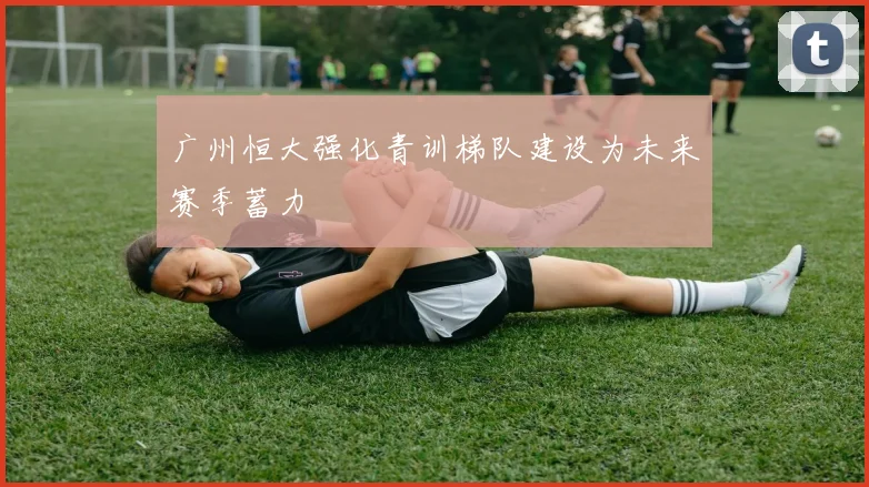 广州恒大强化青训梯队建设为未来赛季蓄力