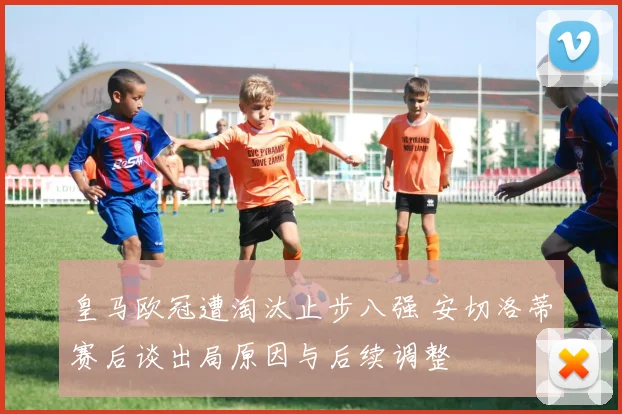 皇马欧冠遭淘汰止步八强 安切洛蒂赛后谈出局原因与后续调整