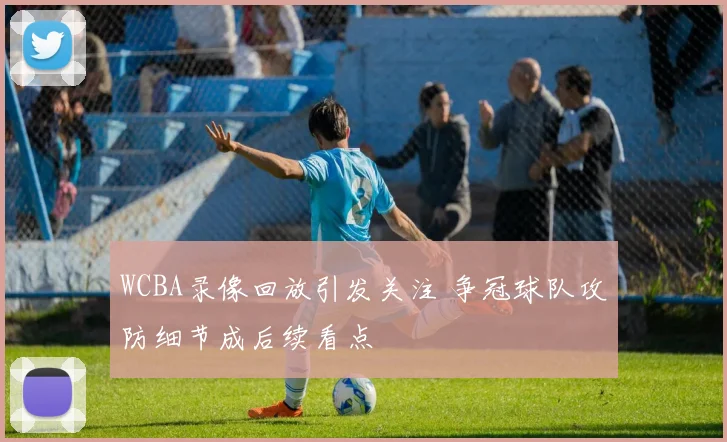 WCBA录像回放引发关注 争冠球队攻防细节成后续看点