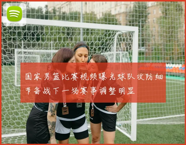 国家男篮比赛视频曝光球队攻防细节备战下一场赛事调整明显