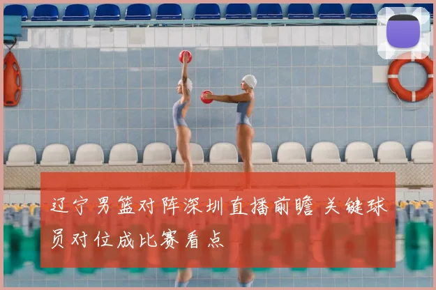 辽宁男篮对阵深圳直播前瞻 关键球员对位成比赛看点