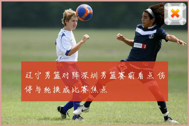 辽宁男篮对阵深圳男篮赛前看点 伤停与轮换成比赛焦点