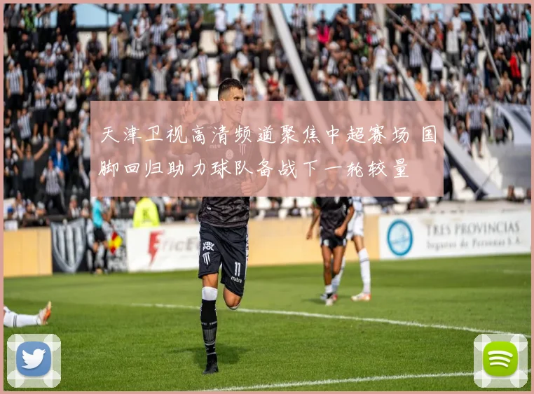 天津卫视高清频道聚焦中超赛场 国脚回归助力球队备战下一轮较量