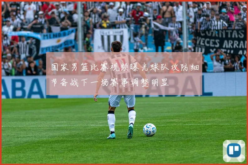 国家男篮比赛视频曝光球队攻防细节备战下一场赛事调整明显