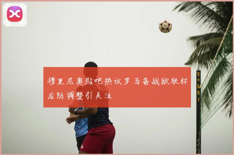穆里尼奥贴吧热议罗马备战欧联杯后防调整引关注