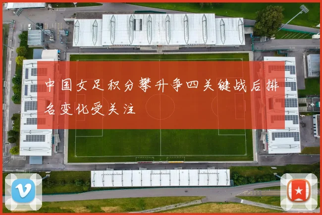 中国女足积分攀升争四关键战后排名变化受关注