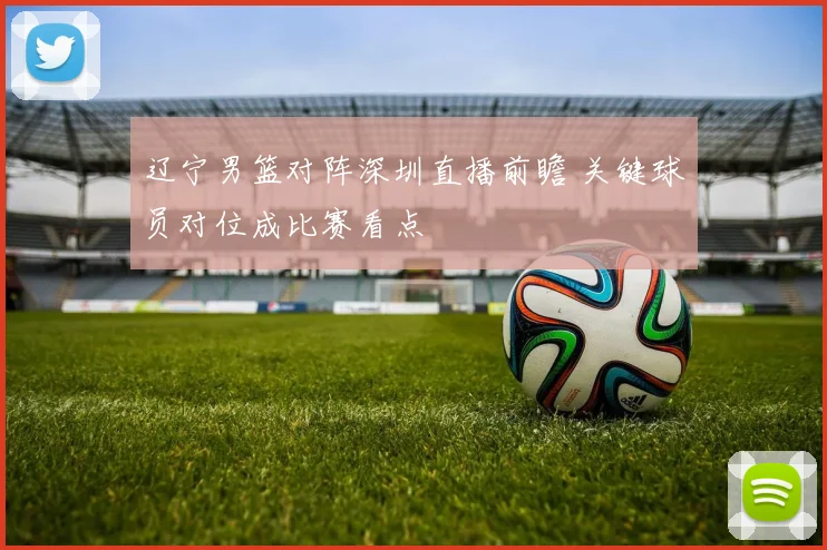 辽宁男篮对阵深圳直播前瞻 关键球员对位成比赛看点