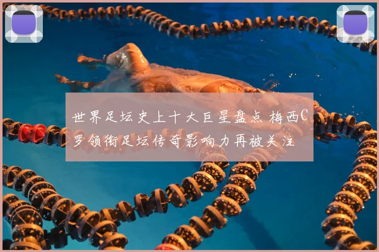 世界足坛史上十大巨星盘点 梅西C罗领衔足坛传奇影响力再被关注