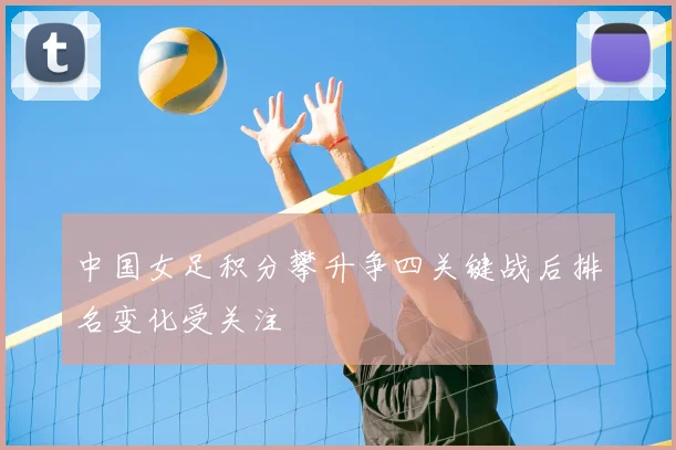 中国女足积分攀升争四关键战后排名变化受关注