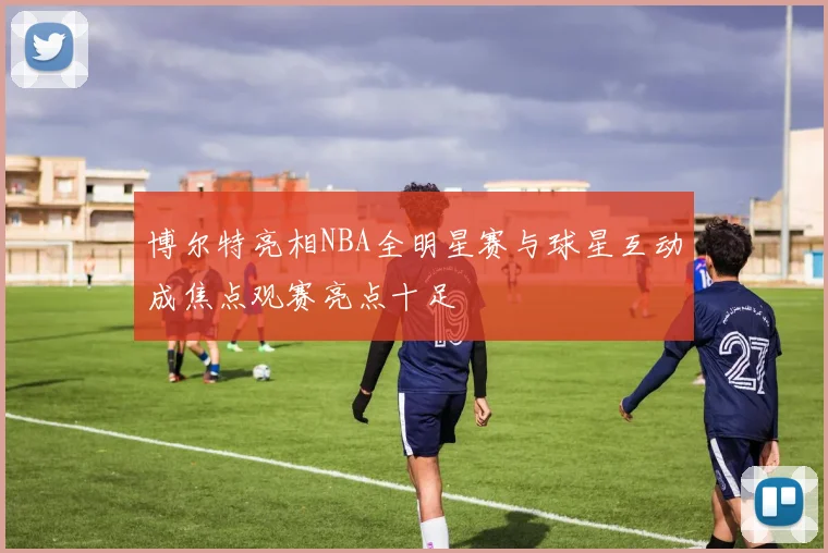 博尔特亮相NBA全明星赛与球星互动成焦点观赛亮点十足