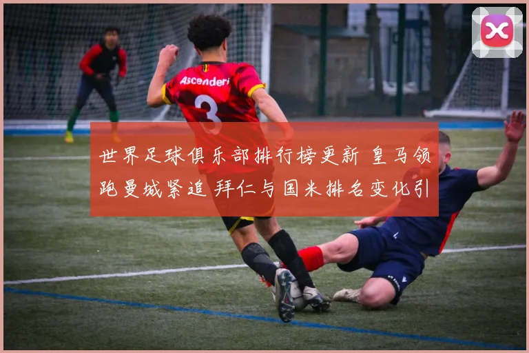 世界足球俱乐部排行榜更新 皇马领跑曼城紧追 拜仁与国米排名变化引关注