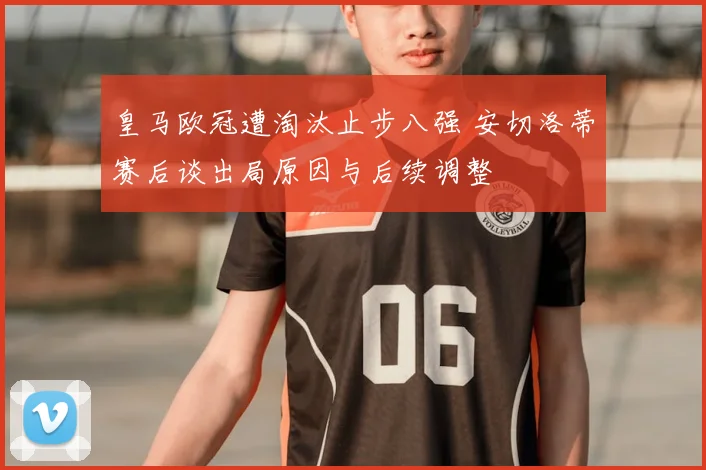 皇马欧冠遭淘汰止步八强 安切洛蒂赛后谈出局原因与后续调整