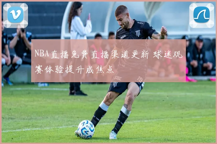 NBA直播免费直播渠道更新 球迷观赛体验提升成焦点