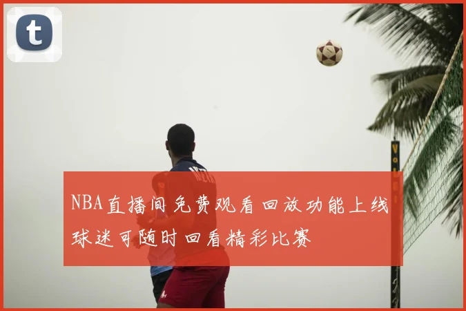 NBA直播间免费观看回放功能上线 球迷可随时回看精彩比赛