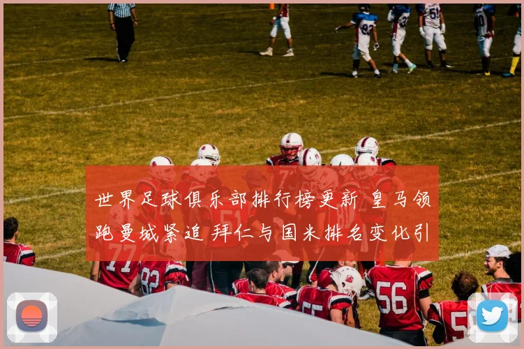 世界足球俱乐部排行榜更新 皇马领跑曼城紧追 拜仁与国米排名变化引关注