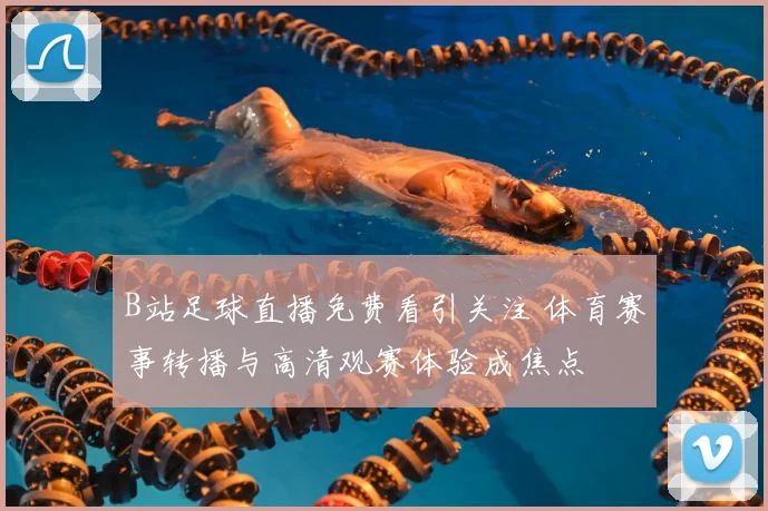 B站足球直播免费看引关注 体育赛事转播与高清观赛体验成焦点