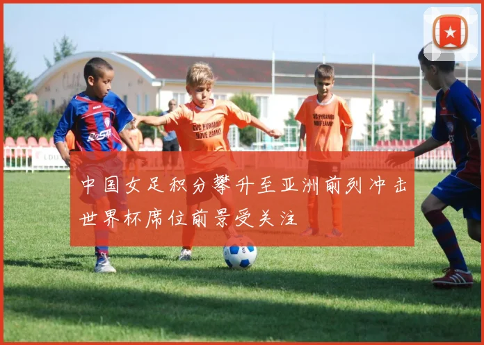 中国女足积分攀升至亚洲前列冲击世界杯席位前景受关注