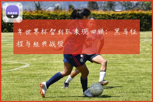 年世界杯智利队表现回顾：黑马征程与经典战役
