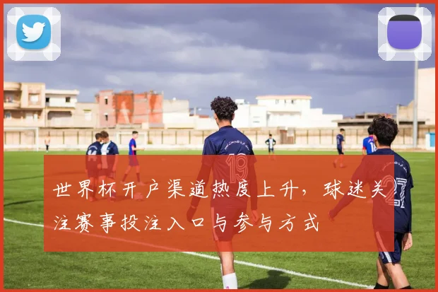 世界杯开户渠道热度上升，球迷关注赛事投注入口与参与方式