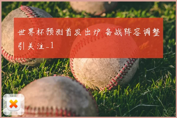 世界杯预测首发出炉 备战阵容调整引关注_1