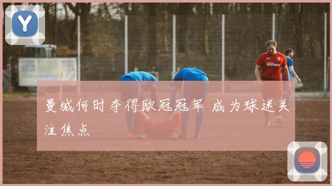 曼城何时夺得欧冠冠军 成为球迷关注焦点