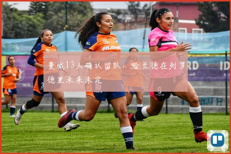 曼城13人确认留队，哈兰德在列罗德里未来未定